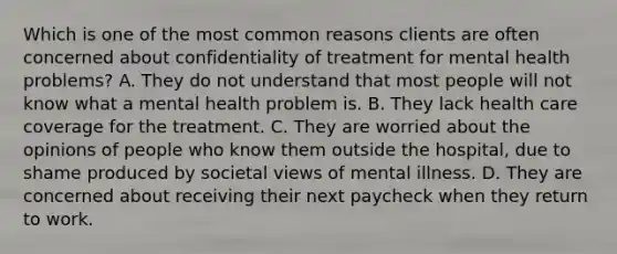 Which is one of the most common reasons clients are often concerned about confidentiality of treatment for mental health problems? A. They do not understand that most people will not know what a mental health problem is. B. They lack health care coverage for the treatment. C. They are worried about the opinions of people who know them outside the hospital, due to shame produced by societal views of mental illness. D. They are concerned about receiving their next paycheck when they return to work.