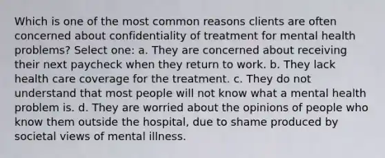 Which is one of the most common reasons clients are often concerned about confidentiality of treatment for mental health problems? Select one: a. They are concerned about receiving their next paycheck when they return to work. b. They lack health care coverage for the treatment. c. They do not understand that most people will not know what a mental health problem is. d. They are worried about the opinions of people who know them outside the hospital, due to shame produced by societal views of mental illness.