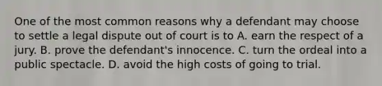 One of the most common reasons why a defendant may choose to settle a legal dispute out of court is to A. earn the respect of a jury. B. prove the defendant's innocence. C. turn the ordeal into a public spectacle. D. avoid the high costs of going to trial.