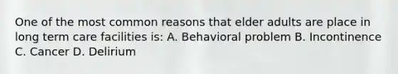 One of the most common reasons that elder adults are place in long term care facilities is: A. Behavioral problem B. Incontinence C. Cancer D. Delirium
