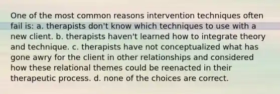 One of the most common reasons intervention techniques often fail is: a. therapists don't know which techniques to use with a new client. b. therapists haven't learned how to integrate theory and technique. c. therapists have not conceptualized what has gone awry for the client in other relationships and considered how these relational themes could be reenacted in their therapeutic process. d. none of the choices are correct.