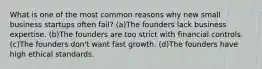 What is one of the most common reasons why new small business startups often fail? (a)The founders lack business expertise. (b)The founders are too strict with financial controls. (c)The founders don't want fast growth. (d)The founders have high ethical standards.