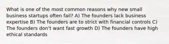 What is one of the most common reasons why new small business startups often fail? A) The founders lack business expertise B) The founders are to strict with financial controls C) The founders don't want fast growth D) The founders have high ethical standards