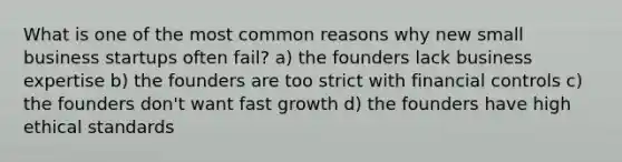 What is one of the most common reasons why new small business startups often fail? a) the founders lack business expertise b) the founders are too strict with financial controls c) the founders don't want fast growth d) the founders have high ethical standards