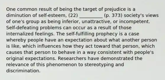 One common result of being the target of prejudice is a diminution of self-esteem, (22) __________ (p. 373) society's views of one's group as being inferior, unattractive, or incompetent. Self-defeating problems can occur as a result of those internalized feelings. The self-fulfilling prophecy is a case whereby people have an expectation about what another person is like, which influences how they act toward that person, which causes that person to behave in a way consistent with people's original expectations. Researchers have demonstrated the relevance of this phenomenon to stereotyping and discrimination.