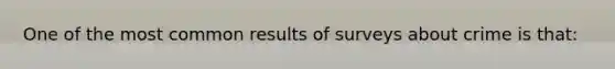 One of the most common results of surveys about crime is that: