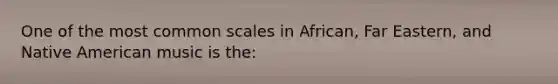 One of the most common scales in African, Far Eastern, and Native American music is the: