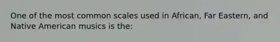 One of the most common scales used in African, Far Eastern, and Native American musics is the: