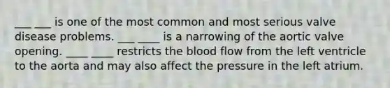 ___ ___ is one of the most common and most serious valve disease problems. ___ ____ is a narrowing of the aortic valve opening. ____ ____ restricts the blood flow from the left ventricle to the aorta and may also affect the pressure in the left atrium.