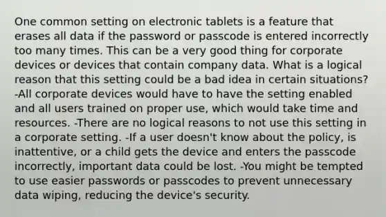 One common setting on electronic tablets is a feature that erases all data if the password or passcode is entered incorrectly too many times. This can be a very good thing for corporate devices or devices that contain company data. What is a logical reason that this setting could be a bad idea in certain situations? -All corporate devices would have to have the setting enabled and all users trained on proper use, which would take time and resources. -There are no logical reasons to not use this setting in a corporate setting. -If a user doesn't know about the policy, is inattentive, or a child gets the device and enters the passcode incorrectly, important data could be lost. -You might be tempted to use easier passwords or passcodes to prevent unnecessary data wiping, reducing the device's security.