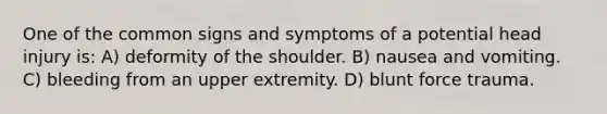 One of the common signs and symptoms of a potential head injury is: A) deformity of the shoulder. B) nausea and vomiting. C) bleeding from an upper extremity. D) blunt force trauma.