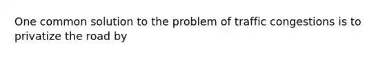 One common solution to the problem of traffic congestions is to privatize the road by