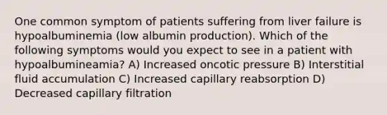 One common symptom of patients suffering from liver failure is hypoalbuminemia (low albumin production). Which of the following symptoms would you expect to see in a patient with hypoalbumineamia? A) Increased oncotic pressure B) Interstitial fluid accumulation C) Increased capillary reabsorption D) Decreased capillary filtration