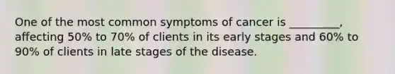 One of the most common symptoms of cancer is _________, affecting 50% to 70% of clients in its early stages and 60% to 90% of clients in late stages of the disease.