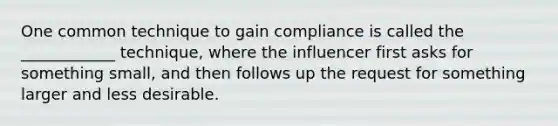 One common technique to gain compliance is called the ____________ technique, where the influencer first asks for something small, and then follows up the request for something larger and less desirable.