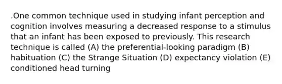 .One common technique used in studying infant perception and cognition involves measuring a decreased response to a stimulus that an infant has been exposed to previously. This research technique is called (A) the preferential-looking paradigm (B) habituation (C) the Strange Situation (D) expectancy violation (E) conditioned head turning