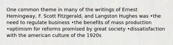 One common theme in many of the writings of Ernest Hemingway, F. Scott Fitzgerald, and Langston Hughes was •the need to regulate business •the benefits of mass production •optimism for reforms promised by great society •dissatisfaction with the american culture of the 1920s