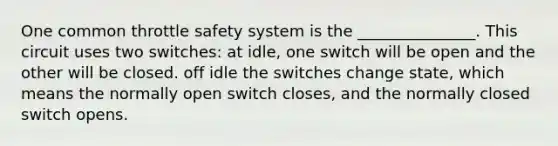 One common throttle safety system is the _______________. This circuit uses two switches: at idle, one switch will be open and the other will be closed. off idle the switches change state, which means the normally open switch closes, and the normally closed switch opens.