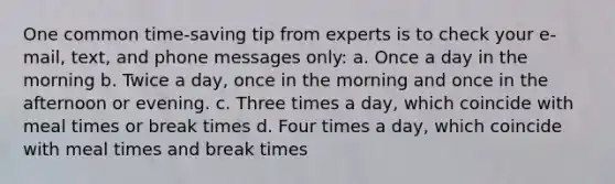 One common time-saving tip from experts is to check your e-mail, text, and phone messages only: a. Once a day in the morning b. Twice a day, once in the morning and once in the afternoon or evening. c. Three times a day, which coincide with meal times or break times d. Four times a day, which coincide with meal times and break times