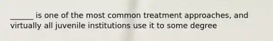 ______ is one of the most common treatment approaches, and virtually all juvenile institutions use it to some degree