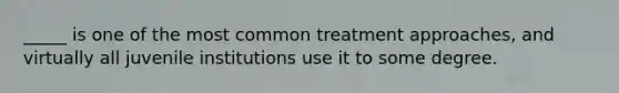 _____ is one of the most common treatment approaches, and virtually all juvenile institutions use it to some degree.