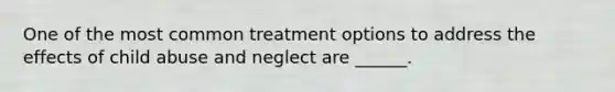 One of the most common treatment options to address the effects of child abuse and neglect are ______.