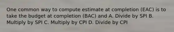 One common way to compute estimate at completion (EAC) is to take the budget at completion (BAC) and A. Divide by SPI B. Multiply by SPI C. Multiply by CPI D. Divide by CPI