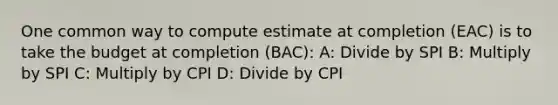 One common way to compute estimate at completion (EAC) is to take the budget at completion (BAC): A: Divide by SPI B: Multiply by SPI C: Multiply by CPI D: Divide by CPI