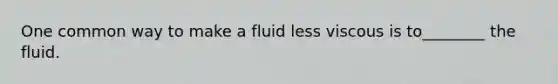 One common way to make a fluid less viscous is to________ the fluid.