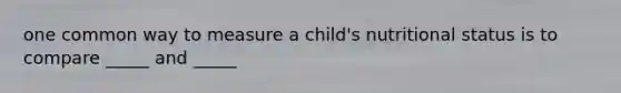 one common way to measure a child's nutritional status is to compare _____ and _____