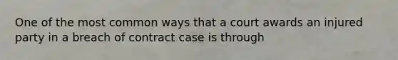 One of the most common ways that a court awards an injured party in a breach of contract case is through