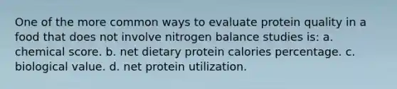 One of the more common ways to evaluate protein quality in a food that does not involve nitrogen balance studies is: a. chemical score. b. net dietary protein calories percentage. c. biological value. d. net protein utilization.