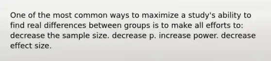 One of the most common ways to maximize a study's ability to find real differences between groups is to make all efforts to: decrease the sample size. decrease p. increase power. decrease effect size.