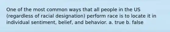 One of the most common ways that all people in the US (regardless of racial designation) perform race is to locate it in individual sentiment, belief, and behavior. a. true b. false