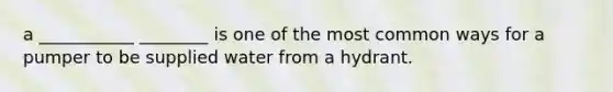 a ___________ ________ is one of the most common ways for a pumper to be supplied water from a hydrant.