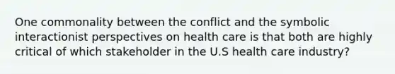 One commonality between the conflict and the symbolic interactionist perspectives on health care is that both are highly critical of which stakeholder in the U.S health care industry?