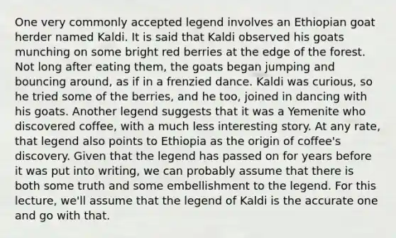 One very commonly accepted legend involves an Ethiopian goat herder named Kaldi. It is said that Kaldi observed his goats munching on some bright red berries at the edge of the forest. Not long after eating them, the goats began jumping and bouncing around, as if in a frenzied dance. Kaldi was curious, so he tried some of the berries, and he too, joined in dancing with his goats. Another legend suggests that it was a Yemenite who discovered coffee, with a much less interesting story. At any rate, that legend also points to Ethiopia as the origin of coffee's discovery. Given that the legend has passed on for years before it was put into writing, we can probably assume that there is both some truth and some embellishment to the legend. For this lecture, we'll assume that the legend of Kaldi is the accurate one and go with that.