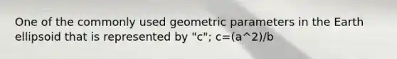 One of the commonly used geometric parameters in the Earth ellipsoid that is represented by "c"; c=(a^2)/b