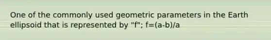 One of the commonly used geometric parameters in the Earth ellipsoid that is represented by "f"; f=(a-b)/a