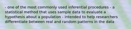 - one of the most commonly used inferential procedures - a statistical method that uses sample data to evaluate a hypothesis about a population - intended to help researchers differentiate between real and random patterns in the data