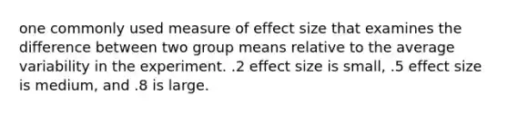 one commonly used measure of effect size that examines the difference between two group means relative to the average variability in the experiment. .2 effect size is small, .5 effect size is medium, and .8 is large.