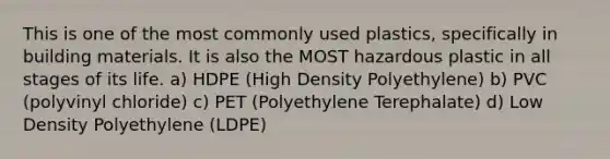 This is one of the most commonly used plastics, specifically in building materials. It is also the MOST hazardous plastic in all stages of its life. a) HDPE (High Density Polyethylene) b) PVC (polyvinyl chloride) c) PET (Polyethylene Terephalate) d) Low Density Polyethylene (LDPE)