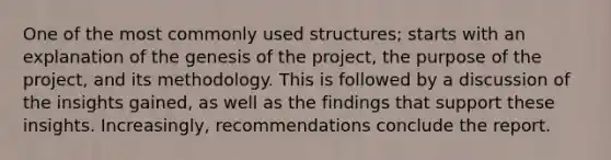 One of the most commonly used structures; starts with an explanation of the genesis of the project, the purpose of the project, and its methodology. This is followed by a discussion of the insights gained, as well as the findings that support these insights. Increasingly, recommendations conclude the report.