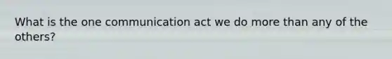 What is the one communication act we do more than any of the others?