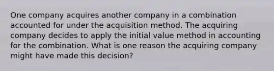 One company acquires another company in a combination accounted for under the acquisition method. The acquiring company decides to apply the initial value method in accounting for the combination. What is one reason the acquiring company might have made this decision?