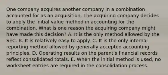 One company acquires another company in a combination accounted for as an acquisition. The acquiring company decides to apply the initial value method in accounting for the combination. What is one reason the acquiring company might have made this decision? A. It is the only method allowed by the SEC. B. It is relatively easy to apply. C. It is the only internal reporting method allowed by generally accepted accounting principles. D. Operating results on the parent's financial records reflect consolidated totals. E. When the initial method is used, no worksheet entries are required in the consolidation process.