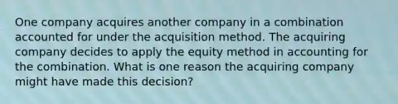 One company acquires another company in a combination accounted for under the acquisition method. The acquiring company decides to apply the equity method in accounting for the combination. What is one reason the acquiring company might have made this decision?