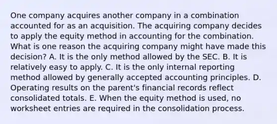 One company acquires another company in a combination accounted for as an acquisition. The acquiring company decides to apply the equity method in accounting for the combination. What is one reason the acquiring company might have made this decision? A. It is the only method allowed by the SEC. B. It is relatively easy to apply. C. It is the only internal reporting method allowed by generally accepted accounting principles. D. Operating results on the parent's financial records reflect consolidated totals. E. When the equity method is used, no worksheet entries are required in the consolidation process.