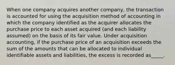 When one company acquires another company, the transaction is accounted for using the acquisition method of accounting in which the company identified as the acquirer allocates the purchase price to each asset acquired (and each liability assumed) on the basis of its fair value. Under acquisition accounting, if the purchase price of an acquisition exceeds the sum of the amounts that can be allocated to individual identifiable assets and liabilities, the excess is recorded as_____.