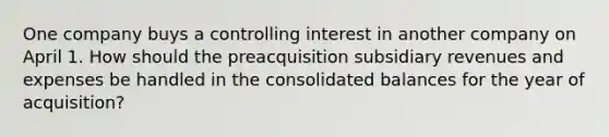 One company buys a controlling interest in another company on April 1. How should the preacquisition subsidiary revenues and expenses be handled in the consolidated balances for the year of acquisition?